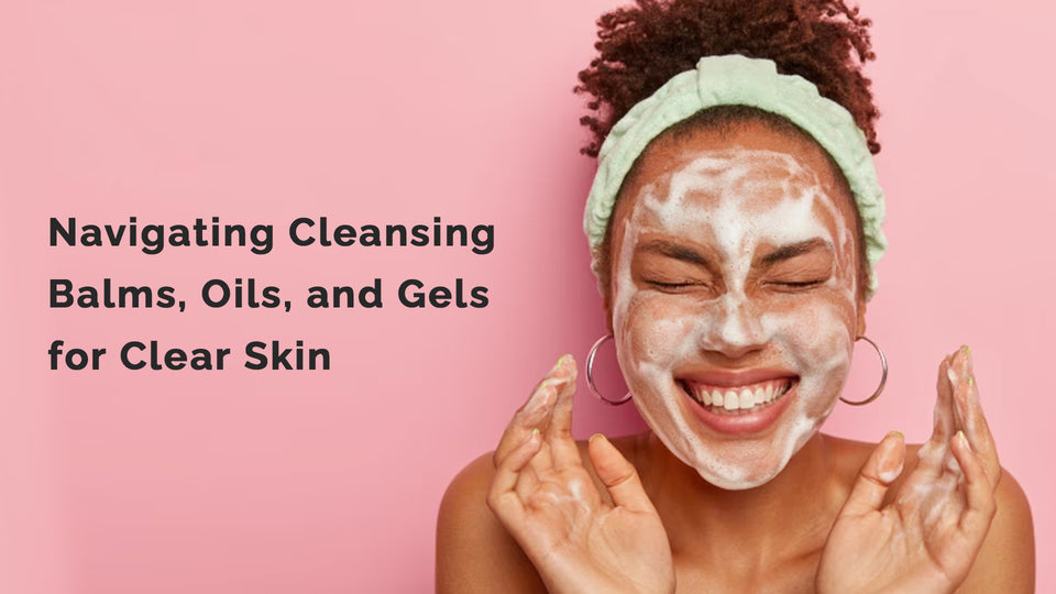 Navigating Cleansing Balms, Oils, and Gels for Clear Skin